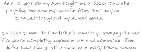 As a 12 year old my Mum bought me a $500 road bike and cycling became my passion from that day on. I raced throughout my school years. In 2001 I went to Canterbury University, spending the next five years completing degrees in law and commerce. Even during that time I still competed in every track season.