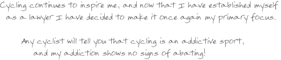 Cycling continues to inspire me, and now that I have established myself as a lawyer I have decided to make it once again my primary focus. Any cyclist will tell you that cycling is an addictive sport, and my addiction shows no signs of abating!