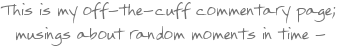 This is my off-the-cuff commentary page; musings about
random moments in time
